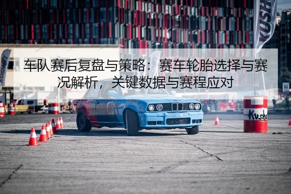 车队赛后复盘与策略：赛车轮胎选择与赛况解析，关键数据与赛程应对